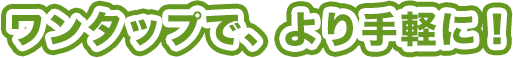 ワンタップで、より手軽に!