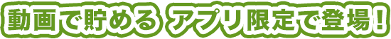 動画で貯める アプリ限定で登場!