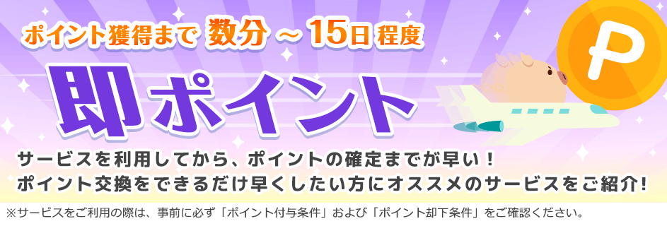ポイント獲得まで 数分~15日程度 即ポイント サービスを利用してから、ポイントの確定までが早い!ポイント交換をできるだけ早くしたい方にオススメのサービスをご紹介!