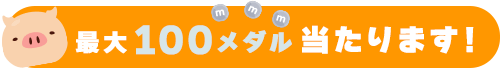最大100メダル当たります！