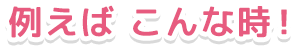 例えばこんな時!