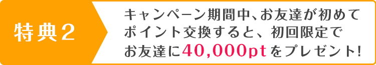 キャンペーン期間中、お友達が初めてポイント交換すると、初回限定でお友達に 40,000ptをプレゼント!